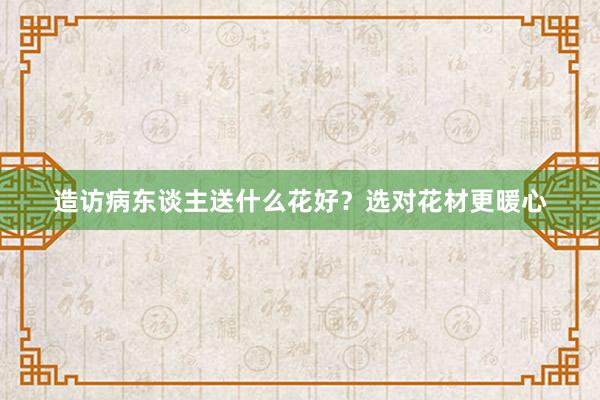 造访病东谈主送什么花好？选对花材更暖心