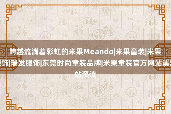 跨越流淌着彩虹的米果Meando|米果童装|米果服饰|瑞发服饰|东莞时尚童装品牌|米果童装官方网站溪流