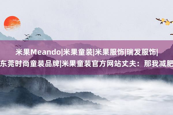 米果Meando|米果童装|米果服饰|瑞发服饰|东莞时尚童装品牌|米果童装官方网站丈夫：那我减肥