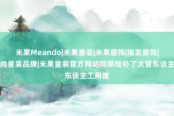 米果Meando|米果童装|米果服饰|瑞发服饰|东莞时尚童装品牌|米果童装官方网站同期检朴了大皆东谈主工用度