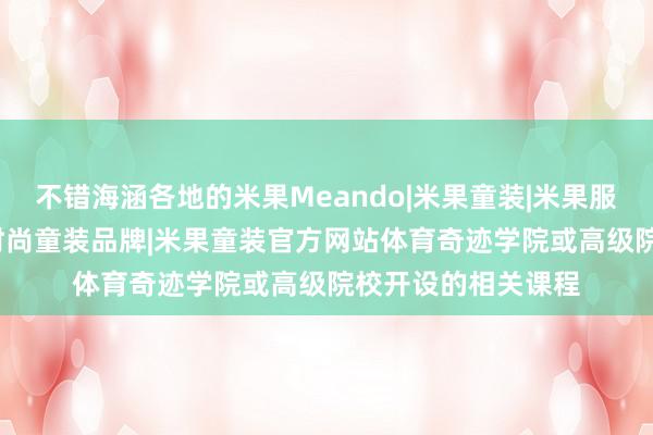 不错海涵各地的米果Meando|米果童装|米果服饰|瑞发服饰|东莞时尚童装品牌|米果童装官方网站体育奇迹学院或高级院校开设的相关课程